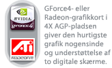 GForce4- eller Radeon-grafikkort i 4X AGP-pladsen giver den hurtigste grafik nogensinde og understøttelse af to digitale skærme.