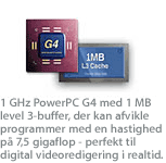 1 GHz PowerPC G4 med 1 MB level 3-buffer, der kan afvikle programmer med en hastighed på 7,5 gigaflop - perfekt til digital videoredigering i realtid.
